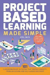 Project Based Learning Made Simple : 100 Classroom Ready Activities That Inspire Curiosity, Problem Solving And Self Guided Discovery